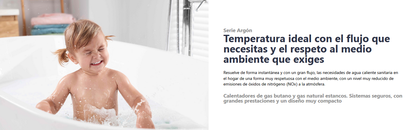 Serie Argón Temperatura ideal con el flujo que necesitas y el respeto al medio ambiente que exiges  Resuelve de forma instantánea y con un gran flujo, las necesidades de agua caliente sanitaria en el hogar de una forma muy respetuosa con el medio ambiente, con un nivel muy reducido de emisiones de óxidos de nitrógeno (NOx) a la atmósfera. Calentadores de gas butano y gas natural estancos. Sistemas seguros, con grandes prestaciones y un diseño muy compacto