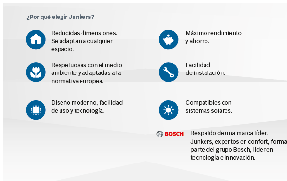 Reducidas dimensiones. Se adaptan a cualquier espacio. Respetuosas con el medio ambiente y adaptadas a la normativa europea. Diseño moderno, facilidad de uso y tecnología. Máximo rendimiento y ahorro. Facilidad de instalación. Compatibles con sistemas solares. Respaldo de una marca líder. Junkers, expertos en confort, forma parte del grupo Bosch, líder en tecnología e innovación